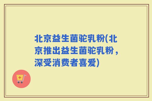 北京益生菌驼乳粉(北京推出益生菌驼乳粉，深受消费者喜爱)