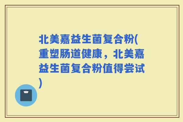 北美嘉益生菌复合粉(重塑肠道健康，北美嘉益生菌复合粉值得尝试)