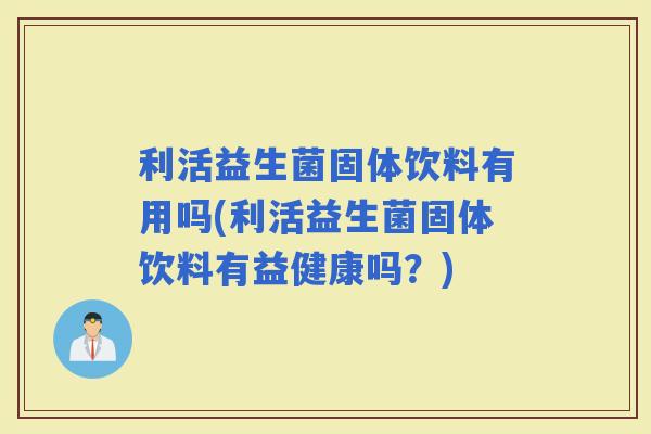 利活益生菌固体饮料有用吗(利活益生菌固体饮料有益健康吗？)