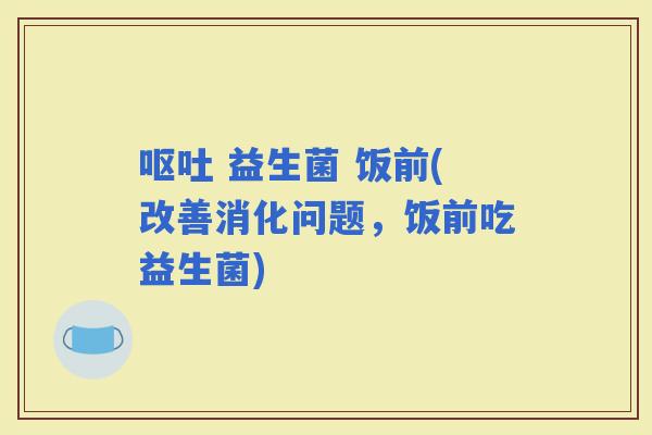  益生菌 饭前(改善消化问题，饭前吃益生菌)