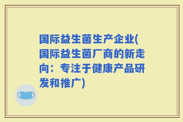 国际益生菌生产企业(国际益生菌厂商的新走向：专注于健康产品研发和推广)