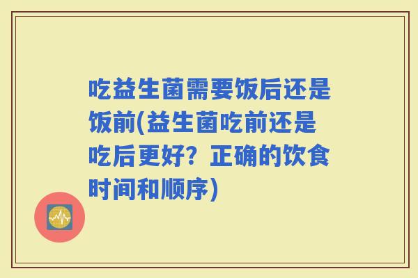 吃益生菌需要饭后还是饭前(益生菌吃前还是吃后更好？正确的饮食时间和顺序)