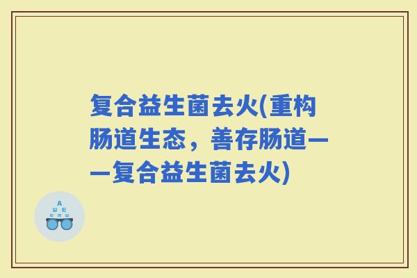复合益生菌去火(重构肠道生态，善存肠道——复合益生菌去火)