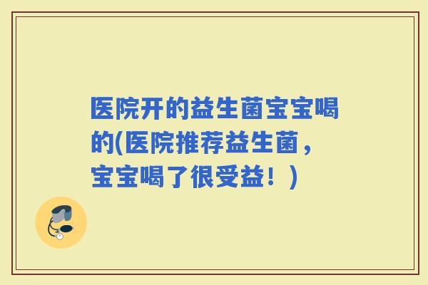 医院开的益生菌宝宝喝的(医院推荐益生菌，宝宝喝了很受益！)