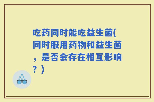 吃药同时能吃益生菌(同时服用和益生菌，是否会存在相互影响？)