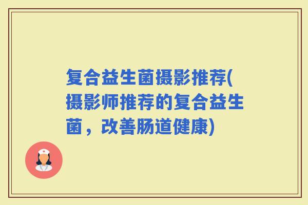 复合益生菌摄影推荐(摄影师推荐的复合益生菌，改善肠道健康)