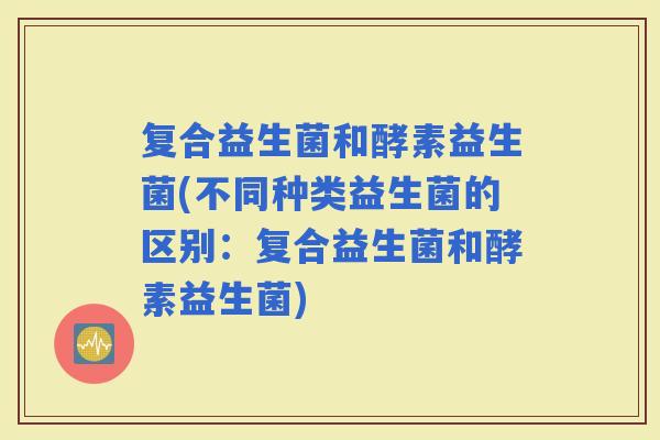 复合益生菌和酵素益生菌(不同种类益生菌的区别：复合益生菌和酵素益生菌)