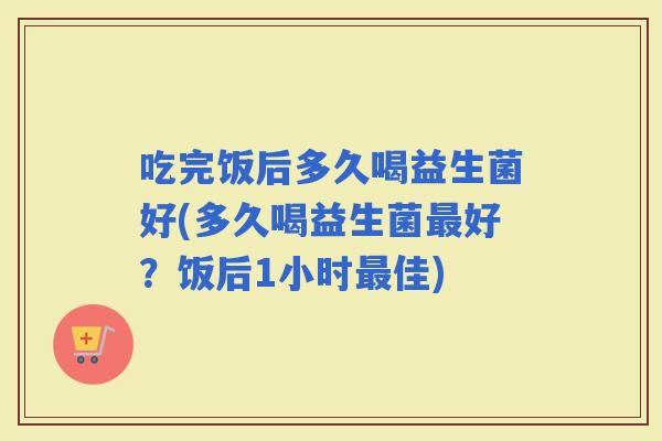 吃完饭后多久喝益生菌好(多久喝益生菌好？饭后1小时佳)