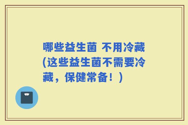 哪些益生菌 不用冷藏(这些益生菌不需要冷藏，保健常备！)