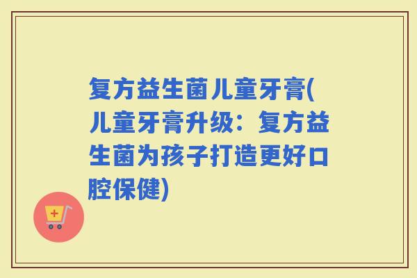 复方益生菌儿童牙膏(儿童牙膏升级：复方益生菌为孩子打造更好口腔保健)