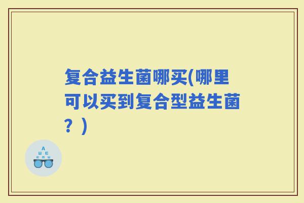 复合益生菌哪买(哪里可以买到复合型益生菌？)