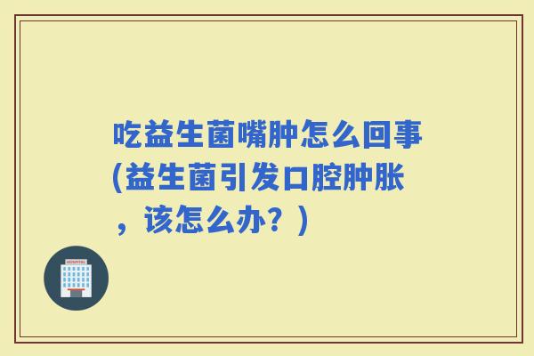 吃益生菌嘴肿怎么回事(益生菌引发口腔肿胀，该怎么办？)