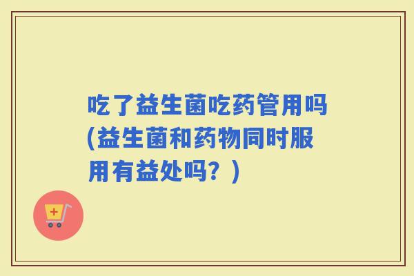吃了益生菌吃药管用吗(益生菌和同时服用有益处吗？)
