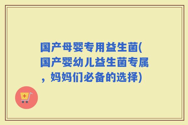 国产母婴专用益生菌(国产婴幼儿益生菌专属，妈妈们必备的选择)