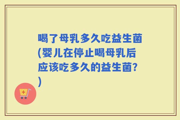 喝了母乳多久吃益生菌(婴儿在停止喝母乳后应该吃多久的益生菌？)