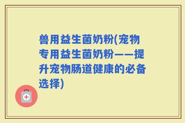兽用益生菌奶粉(宠物专用益生菌奶粉——提升宠物肠道健康的必备选择)