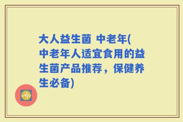 大人益生菌 中老年(中老年人适宜食用的益生菌产品推荐，保健养生必备)