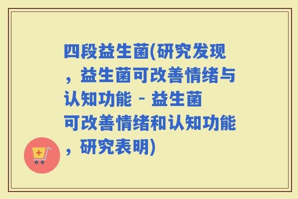 四段益生菌(研究发现，益生菌可改善情绪与认知功能 - 益生菌可改善情绪和认知功能，研究表明)