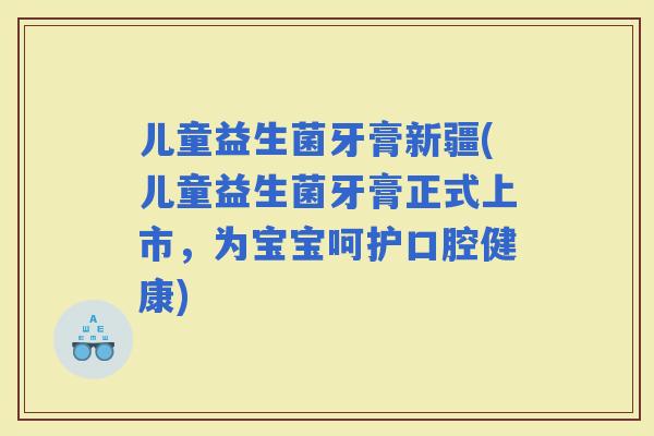 儿童益生菌牙膏新疆(儿童益生菌牙膏正式上市，为宝宝呵护口腔健康)