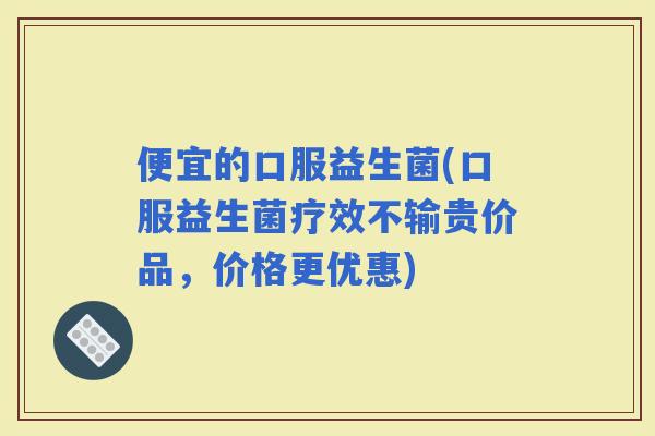 便宜的口服益生菌(口服益生菌疗效不输贵价品，价格更优惠)