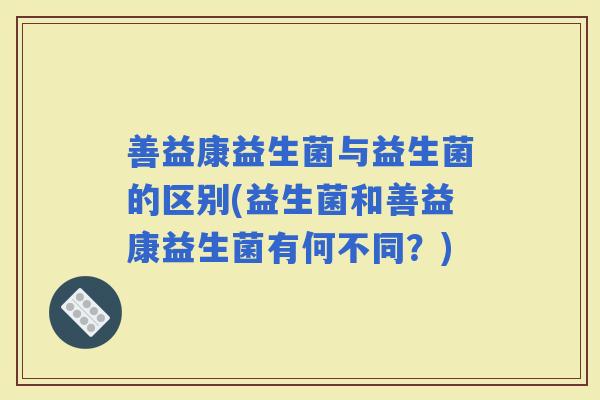 善益康益生菌与益生菌的区别(益生菌和善益康益生菌有何不同？)