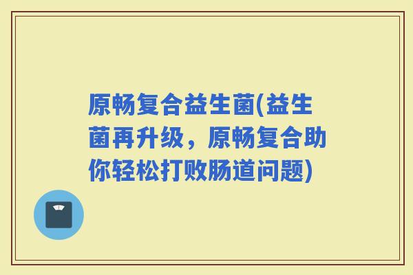 原畅复合益生菌(益生菌再升级，原畅复合助你轻松打败肠道问题)