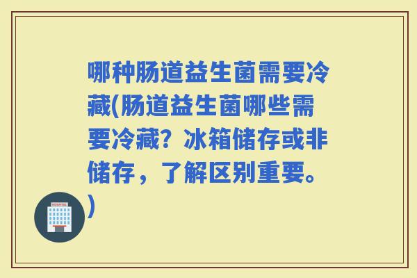 哪种肠道益生菌需要冷藏(肠道益生菌哪些需要冷藏？冰箱储存或非储存，了解区别重要。)