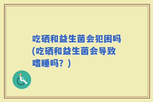 吃硒和益生菌会犯困吗(吃硒和益生菌会导致嗜睡吗？)