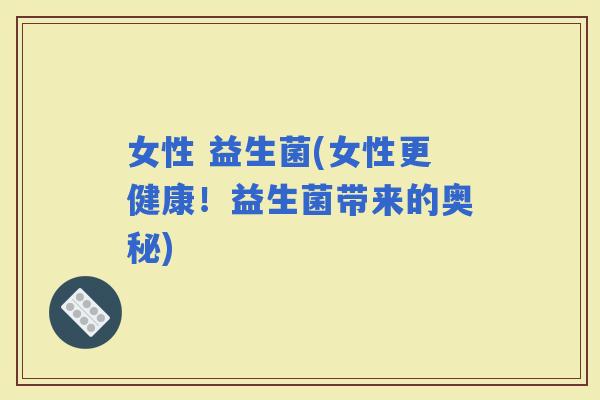 女性 益生菌(女性更健康！益生菌带来的奥秘)