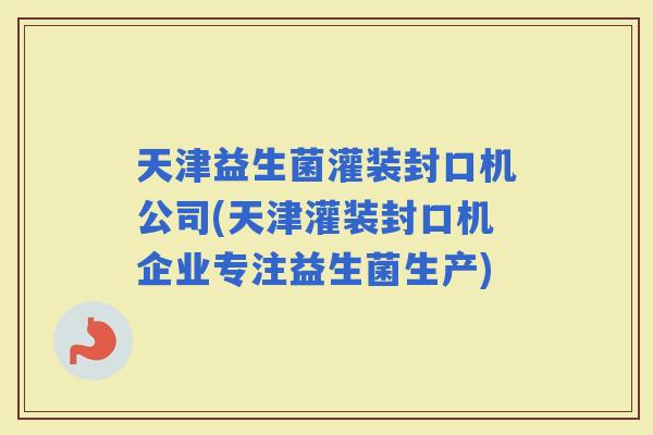 天津益生菌灌装封口机公司(天津灌装封口机企业专注益生菌生产)
