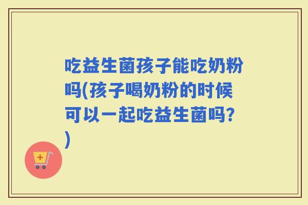 吃益生菌孩子能吃奶粉吗(孩子喝奶粉的时候可以一起吃益生菌吗？)