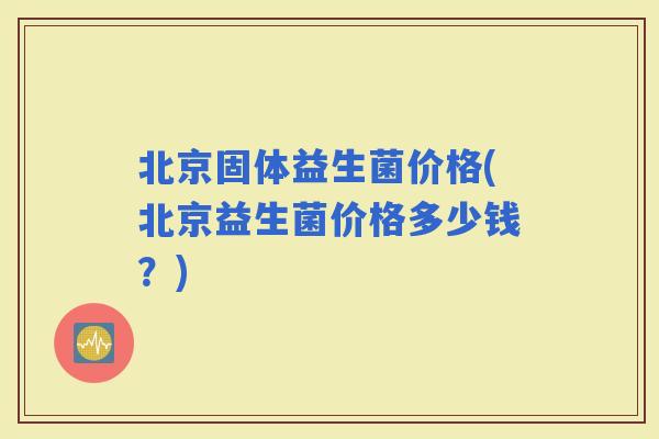 北京固体益生菌价格(北京益生菌价格多少钱？)