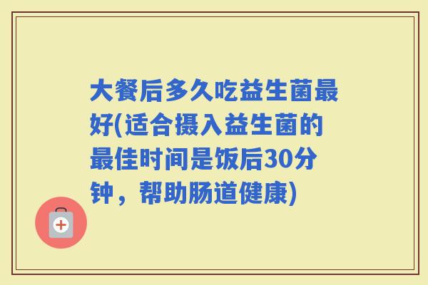 大餐后多久吃益生菌好(适合摄入益生菌的佳时间是饭后30分钟，帮助肠道健康)