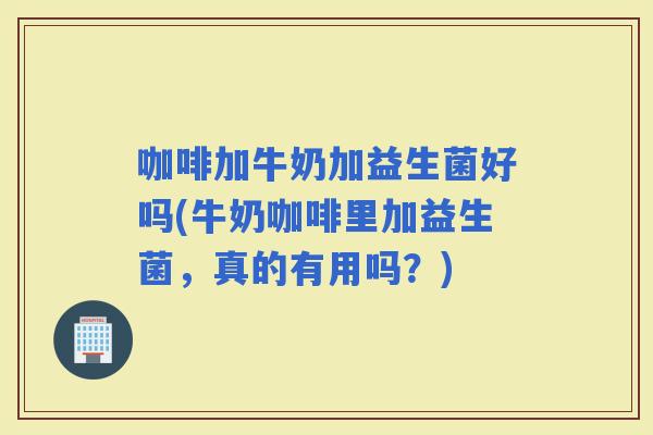 咖啡加牛奶加益生菌好吗(牛奶咖啡里加益生菌，真的有用吗？)