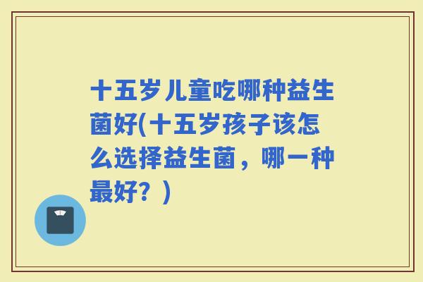 十五岁儿童吃哪种益生菌好(十五岁孩子该怎么选择益生菌，哪一种好？)