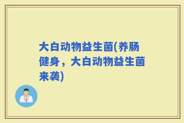 大白动物益生菌(养肠健身，大白动物益生菌来袭)