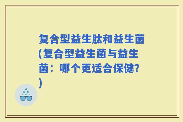 复合型益生肽和益生菌(复合型益生菌与益生菌：哪个更适合保健？)