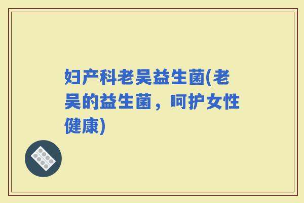 妇产科老吴益生菌(老吴的益生菌，呵护女性健康)