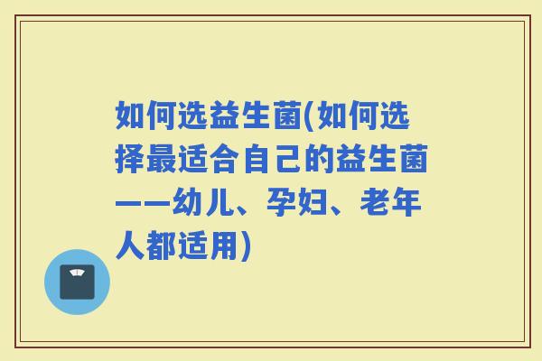 如何选益生菌(如何选择适合自己的益生菌——幼儿、孕妇、老年人都适用)