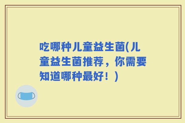 吃哪种儿童益生菌(儿童益生菌推荐，你需要知道哪种好！)