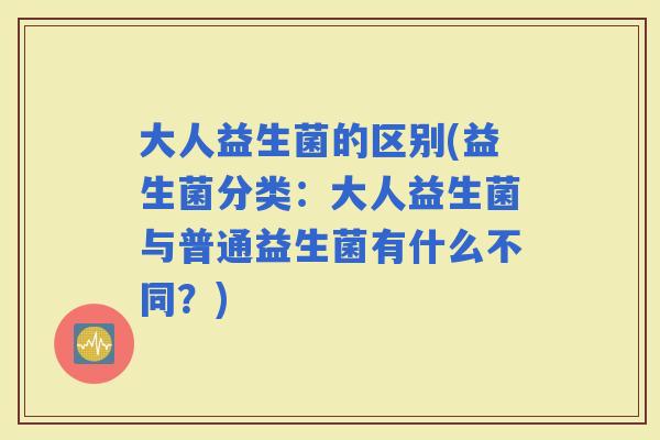 大人益生菌的区别(益生菌分类：大人益生菌与普通益生菌有什么不同？)