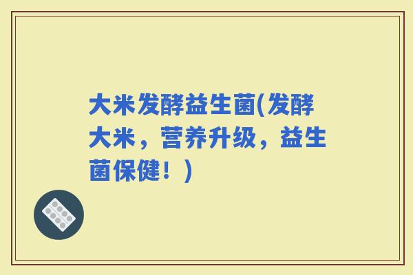 大米发酵益生菌(发酵大米，营养升级，益生菌保健！)