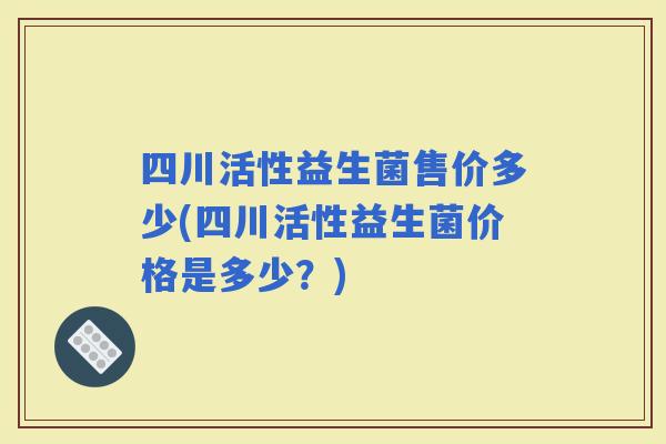 四川活性益生菌售价多少(四川活性益生菌价格是多少？)
