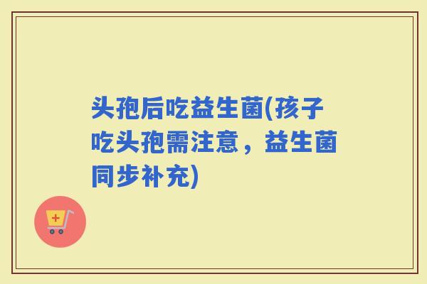 头孢后吃益生菌(孩子吃头孢需注意，益生菌同步补充)