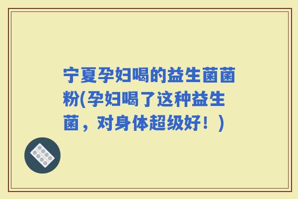 宁夏孕妇喝的益生菌菌粉(孕妇喝了这种益生菌，对身体超级好！)