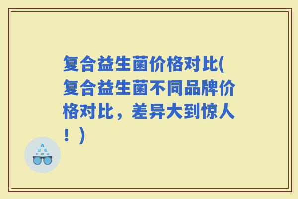 复合益生菌价格对比(复合益生菌不同品牌价格对比，差异大到惊人！)