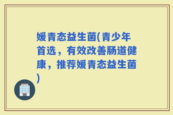 媛青态益生菌(青少年首选，有效改善肠道健康，推荐媛青态益生菌)