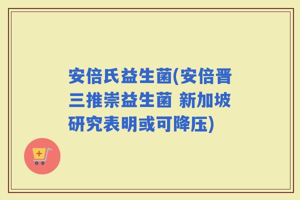 安倍氏益生菌(安倍晋三推崇益生菌 新加坡研究表明或可)