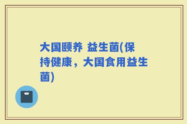 大国颐养 益生菌(保持健康，大国食用益生菌)
