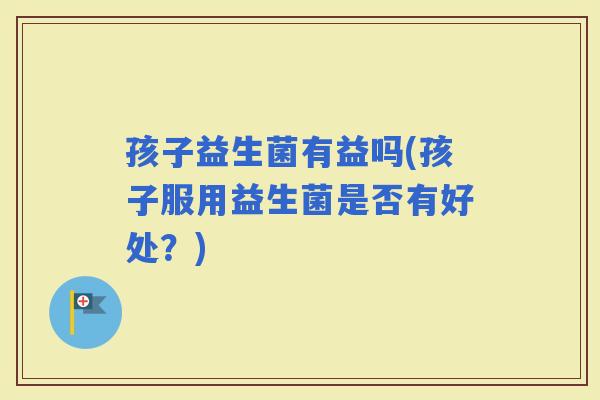 孩子益生菌有益吗(孩子服用益生菌是否有好处？)